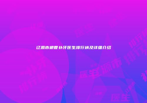 辽源市根管补牙医生排行榜及详细介绍