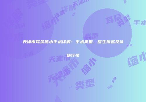 天津市耳朵缩小手术详解：手术类型、医生排名及价格行情