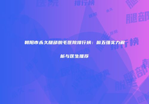 朝阳市永久腿部脱毛医院排行榜：前五强实力解析与医生推荐