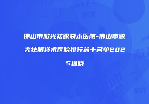 佛山市激光祛眼袋术医院-佛山市激光祛眼袋术医院排行前十名单2025揭晓