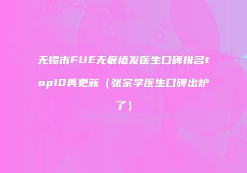 无锡市FUE无痕植发医生口碑排名top10再更新（张宗学医生口碑出炉了）