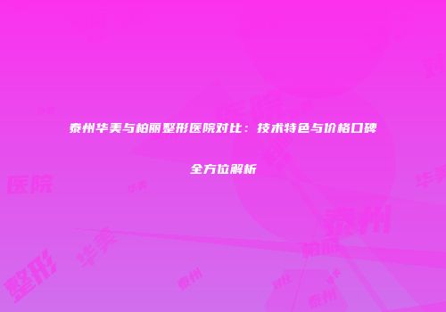 泰州华美与柏丽整形医院对比：技术特色与价格口碑全方位解析