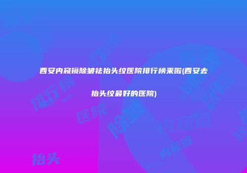 西安内窥镜除皱祛抬头纹医院排行榜来啦(西安去抬头纹最好的医院)