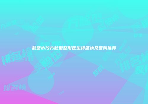 鹤壁市改方脸型整形医生排名榜及医院推荐