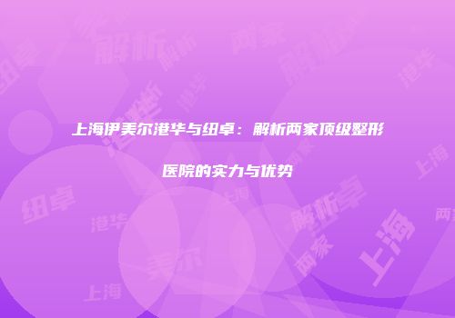 上海伊美尔港华与纽卓：解析两家顶级整形医院的实力与优势