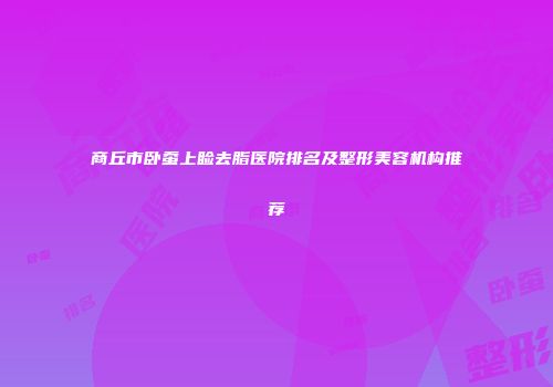商丘市卧蚕上睑去脂医院排名及整形美容机构推荐