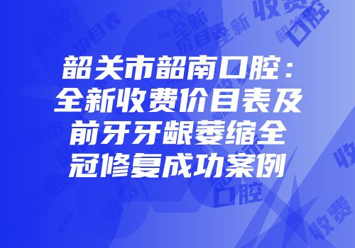 韶关市韶南口腔：全新收费价目表及前牙牙龈萎缩全冠修复成功案例