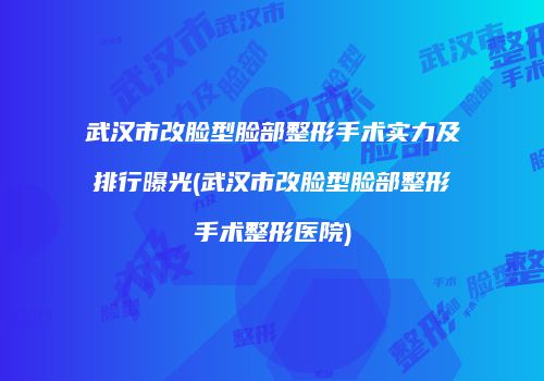 武汉市改脸型脸部整形手术实力及排行曝光(武汉市改脸型脸部整形手术整形医院)