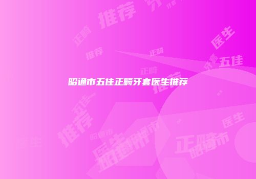 昭通市五佳正畸牙套医生推荐