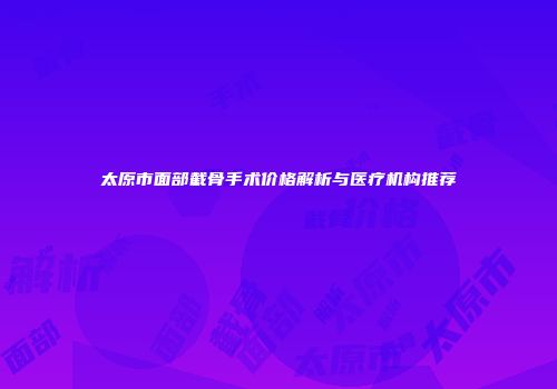 太原市面部截骨手术价格解析与医疗机构推荐
