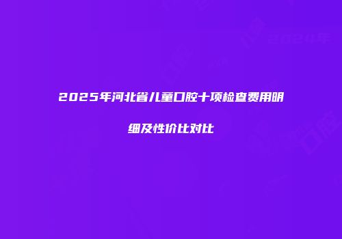 2025年河北省儿童口腔十项检查费用明细及性价比对比