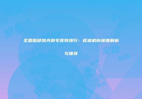 全国脸部激光脱毛医院排行：权威机构深度解析与推荐