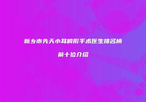 新乡市先天小耳畸形手术医生排名榜前十位介绍