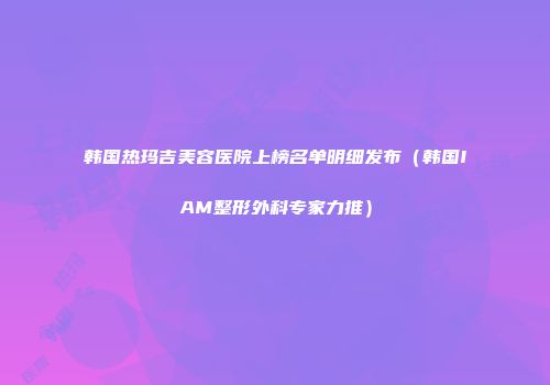 韩国热玛吉美容医院上榜名单明细发布（韩国IAM整形外科专家力推）