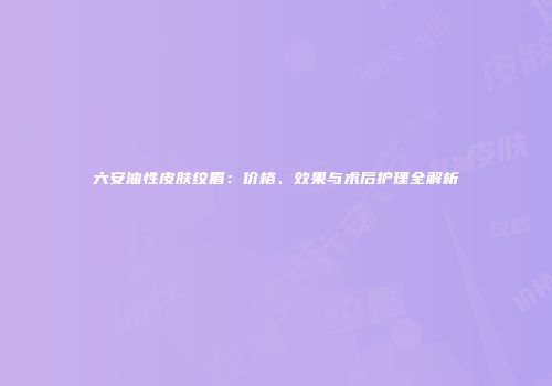六安油性皮肤纹眉：价格、效果与术后护理全解析