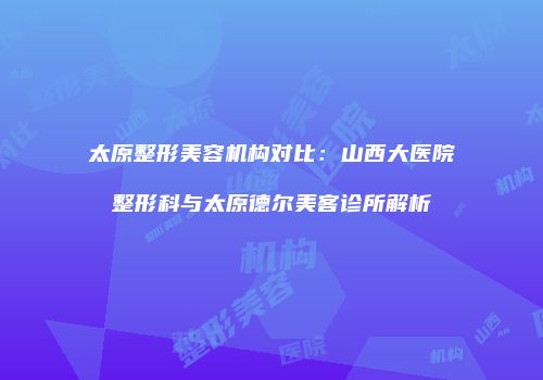 太原整形美容机构对比：山西大医院整形科与太原德尔美客诊所解析