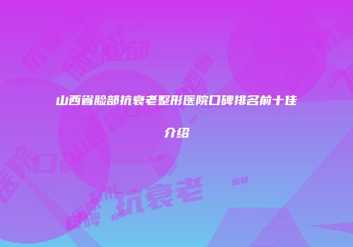 山西省脸部抗衰老整形医院口碑排名前十佳介绍