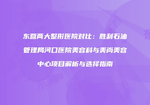东营两大整形医院对比：胜利石油管理局河口医院美容科与美尚美容中心项目解析与选择指南