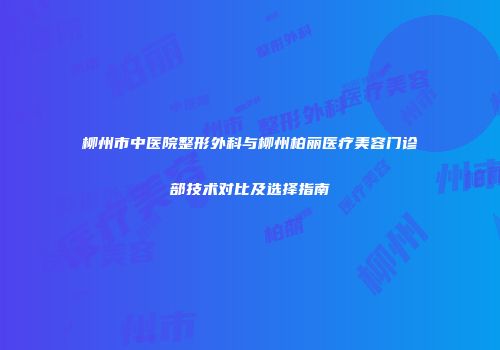 柳州市中医院整形外科与柳州柏丽医疗美容门诊部技术对比及选择指南