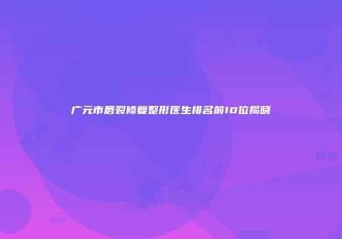广元市唇裂修复整形医生排名前10位揭晓
