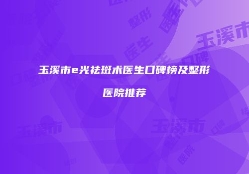 玉溪市e光祛斑术医生口碑榜及整形医院推荐