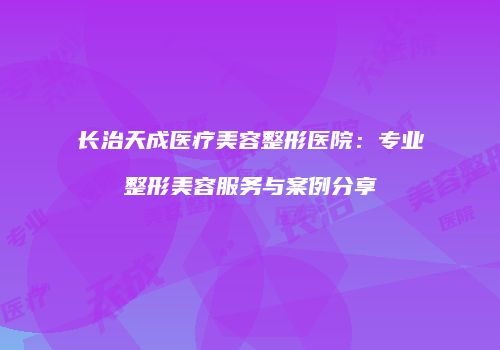 长治天成医疗美容整形医院：专业整形美容服务与案例分享