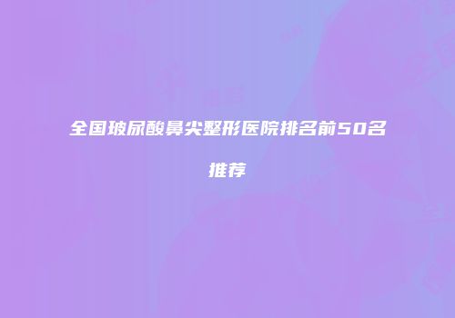 全国玻尿酸鼻尖整形医院排名前50名推荐