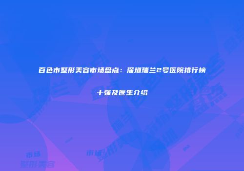 百色市整形美容市场盘点：深圳瑞兰2号医院排行榜十强及医生介绍