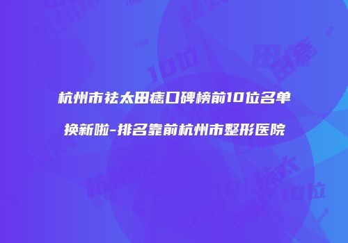 杭州市祛太田痣口碑榜前10位名单换新啦-排名靠前杭州市整形医院