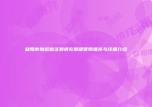 益阳市玻尿酸注射填充颞部医院推荐与详细介绍