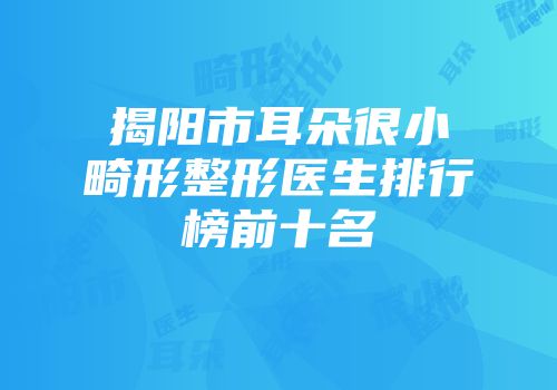 揭阳市耳朵很小畸形整形医生排行榜前十名