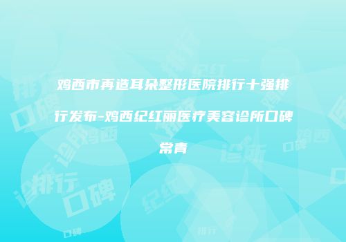 鸡西市再造耳朵整形医院排行十强排行发布-鸡西纪红丽医疗美容诊所口碑常青