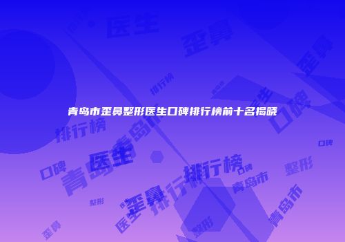 青岛市歪鼻整形医生口碑排行榜前十名揭晓