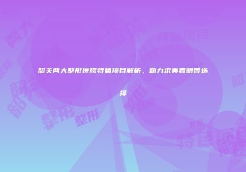 韶关两大整形医院特色项目解析，助力求美者明智选择