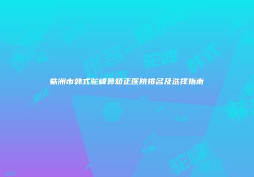 株洲市韩式驼峰鼻矫正医院排名及选择指南