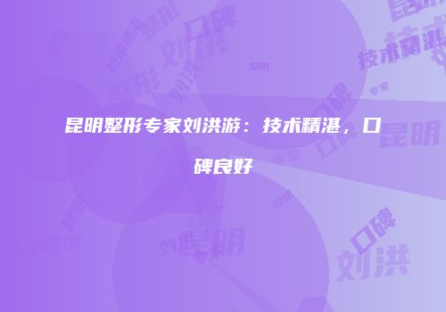 昆明整形专家刘洪游：技术精湛，口碑良好