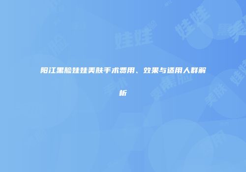 阳江黑脸娃娃美肤手术费用、效果与适用人群解析