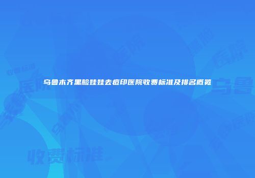 乌鲁木齐黑脸娃娃去痘印医院收费标准及排名概览