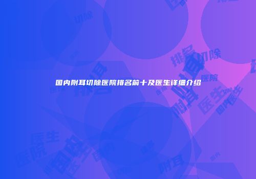 国内附耳切除医院排名前十及医生详细介绍