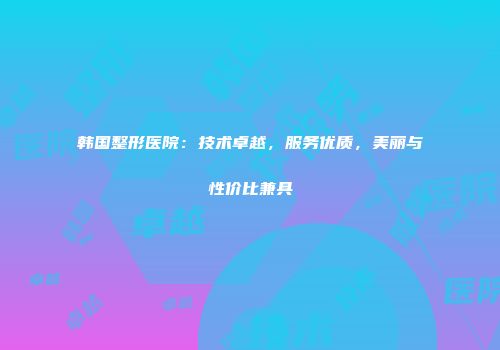 韩国整形医院：技术卓越，服务优质，美丽与性价比兼具