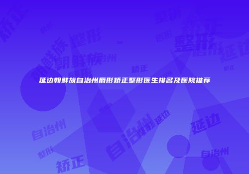 延边朝鲜族自治州唇形矫正整形医生排名及医院推荐