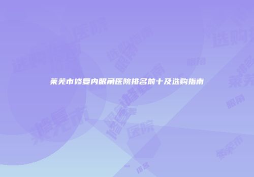 莱芜市修复内眼角医院排名前十及选购指南