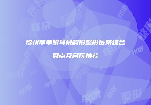 锦州市单侧耳朵畸形整形医院综合盘点及名医推荐