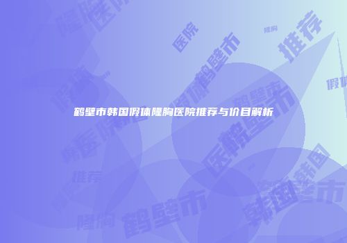 鹤壁市韩国假体隆胸医院推荐与价目解析