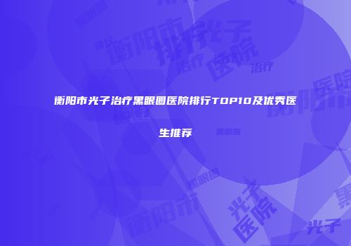 衡阳市光子治疗黑眼圈医院排行TOP10及优秀医生推荐