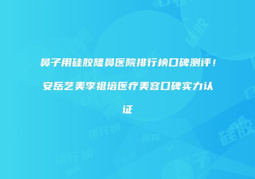 鼻子用硅胶隆鼻医院排行榜口碑测评！安岳艺美李祖培医疗美容口碑实力认证