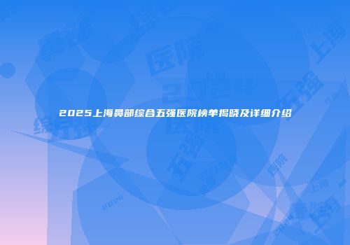 2025上海鼻部综合五强医院榜单揭晓及详细介绍