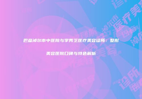 巴彦淖尔市中医院与李秀芝医疗美容诊所：整形美容医院口碑与特色解析