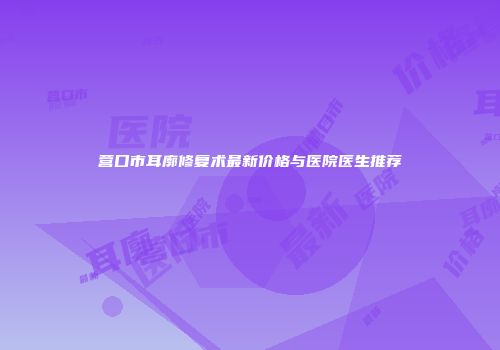 营口市耳廓修复术最新价格与医院医生推荐