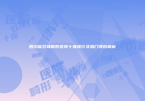 四川省双耳畸形医院十强排行及热门项目解析